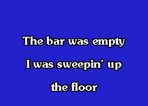 The bar was empty

I was sweepiw up

the floor