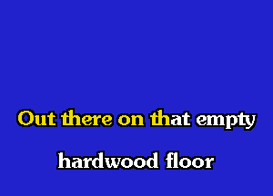 Out there on that empty

hardwood floor