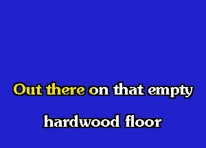 Out there on that empty

hardwood floor