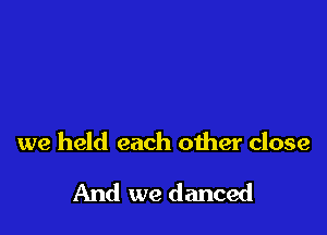 we held each other close

And we danced