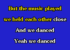 But the music played

we held each other close

And we danced
Yeah we danced