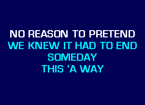 NU REASON TO PRETEND
WE KNEW IT HAD TO END
SOMEDAY
THIS 'A WAY