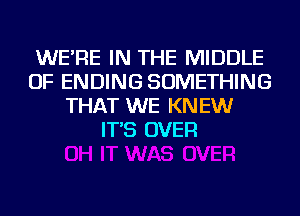 WE'RE IN THE MIDDLE
OF ENDING SOMETHING
THAT WE KNEW
IT'S OVER