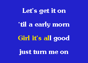 Let's get it on

'til a early morn

Girl it's all good

just turn me on