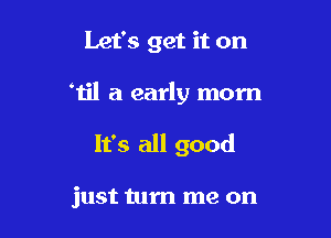 Let's get it on

'u'l a early morn

It's all good

just turn me on