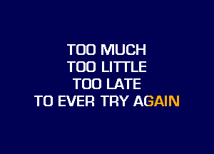 TOO MUCH
TOO LITTLE

TOO LATE
TO EVER TRY AGAIN
