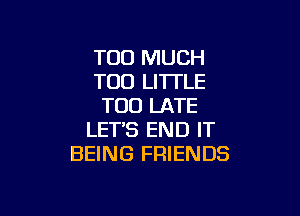 TOO MUCH
T00 LITTLE
TOO LATE

LETS END IT
BEING FRIENDS