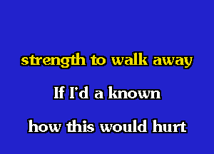 strength to walk away
If I'd a known

how this would hurt
