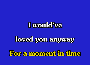 I would've

loved you anyway

For a moment in time