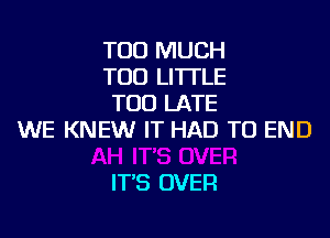 TOO MUCH
TOD LI'ITLE
TOO LATE
WE KNEW IT HAD TO END

IT'S OVER