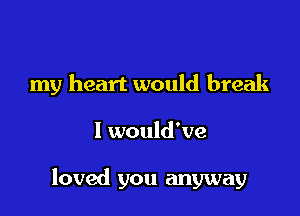 my heart would break

I would've

loved you anyway