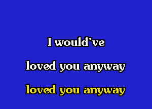 I would've

loved you anyway

loved you anyway