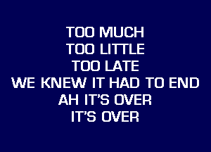 TOO MUCH
TOD LI'ITLE
TOO LATE
WE KNEW IT HAD TO END
AH IT'S OVER
IT'S OVER