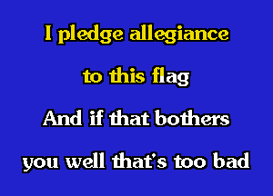 I pledge allegiance
to this flag
And if that bothers

you well that's too bad