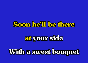 Soon he'll be Ihere

at your side

With a sweet bouquet