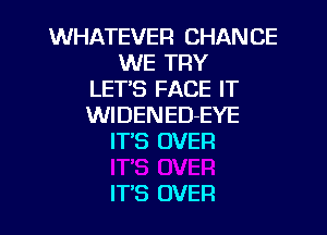 WHATEVER CHANCE
WE TRY
LETS FACE IT
WIDENED-EYE

IT'S OVER

ITS OVER