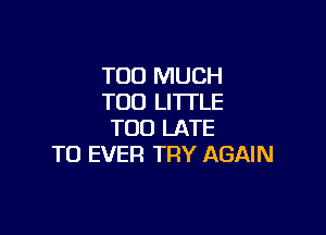 TOO MUCH
TOO LITTLE

TOO LATE
TO EVER TRY AGAIN
