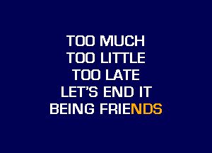 TOO MUCH
T00 LITTLE
TOO LATE

LETS END IT
BEING FRIENDS