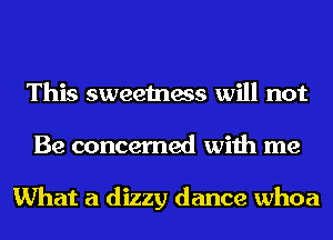 This sweetness will not
Be concerned with me

What a dizzy dance whoa