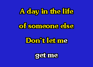 A day in the life

of someone else
Don't let me

get me