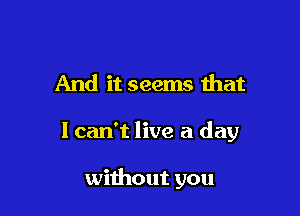 And it seems that

lcan't live a day

without you