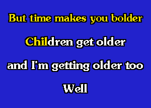But time makes you bolder

Children get older

and I'm getting older too
Well