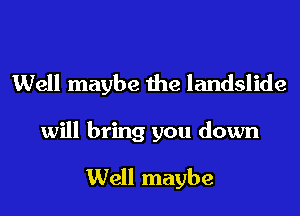 Well maybe the landslide
will bring you down

Well maybe