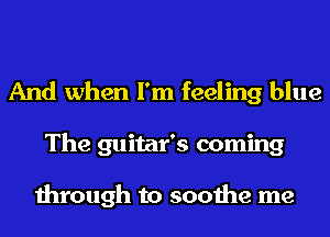 And when I'm feeling blue
The guitar's coming

through to soothe me