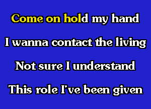 Come on hold my hand
I wanna contact the living
Not sure I understand

This role I've been given