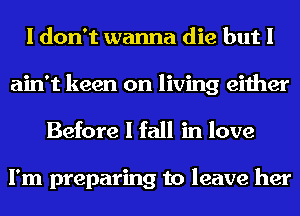 I don't wanna die but I
ain't keen on living either
Before I fall in love

I'm preparing to leave her