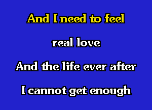 And I need to feel
real love
And the life ever after

I cannot get enough