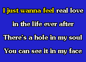 I just wanna feel real love
in the life ever after
There's a hole in my soul

You can see it in my face