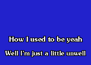 How I used to be yeah

Well I'm just a little unwell