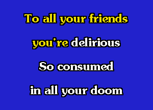 To all your friends

you're delirious

So consumed

in all your doom