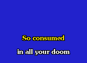 So consumed

in all your doom