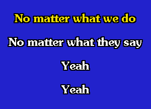 No matter what we do

No matter what Ihey say

Yeah
Yeah