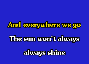 And everywhere we go

The sun won't always

always shine