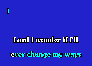 Lord I wonder if I'll

ever change my ways