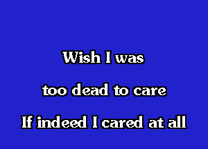 Wish I was

too dead to care

If indeed I cared at all