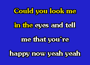 Could you look me
in the eyes and tell
me that you're

happy now yeah yeah