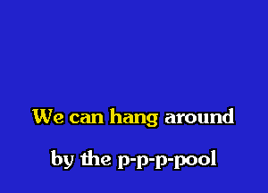 We can hang around

by the p-p-p-pool