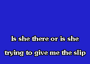 Is she there or is she

trying to give me he slip