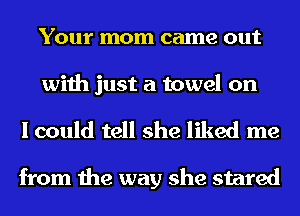YOUI' mom came out

with just a towel on
I could tell she liked me

from the way she stared