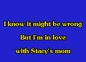 I know it might be wrong

But I'm in love

with Stacy's mom