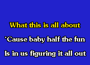 What this is all about
'Cause baby half the fun

Is in us figuring it all out