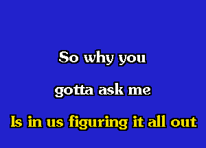 So why you

gotta ask me

Is in us figuring it all out