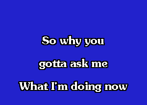 So why you

gotta ask me

What I'm doing now