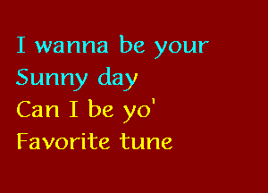 I wanna be your
Sunny day

Can I be yo'
Favorite tune