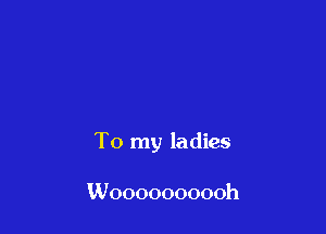 To my ladies

Woooooooooh