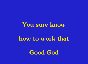 You sure know

how to work that

Good God